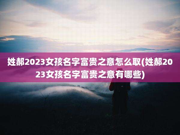 姓郝2023女孩名字富贵之意怎么取(姓郝2023女孩名字富贵之意有哪些)