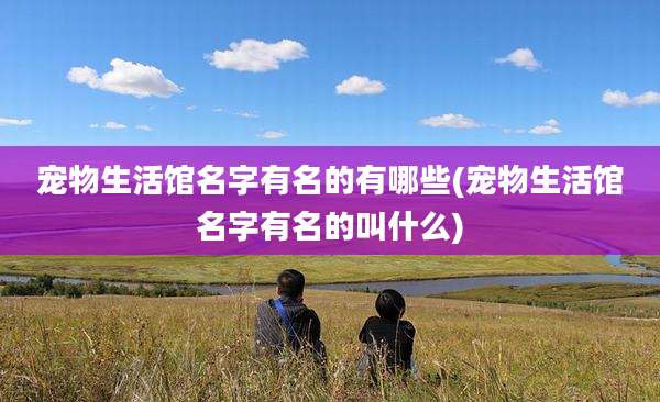 宠物生活馆名字有名的有哪些(宠物生活馆名字有名的叫什么)