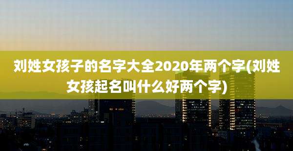 刘姓女孩子的名字大全2020年两个字(刘姓女孩起名叫什么好两个字)