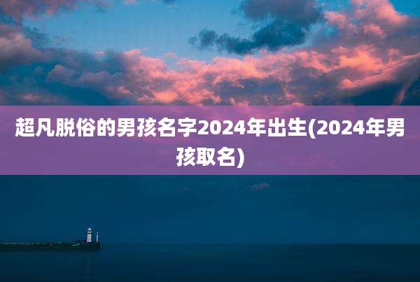 超凡脱俗的男孩名字2024年出生(2024年男孩取名)