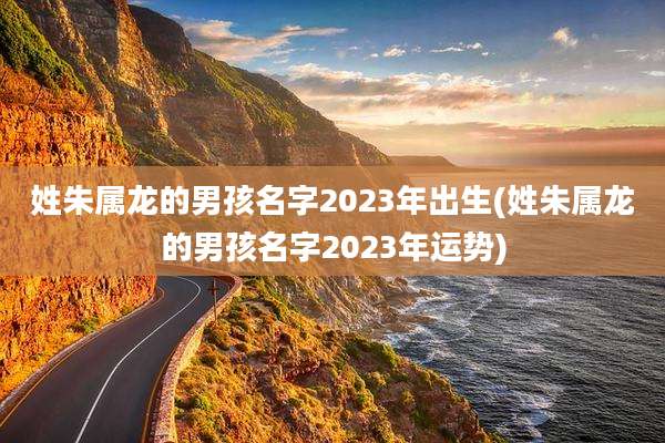 姓朱属龙的男孩名字2023年出生(姓朱属龙的男孩名字2023年运势)