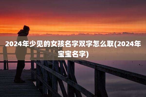 2024年少见的女孩名字双字怎么取(2024年宝宝名字)
