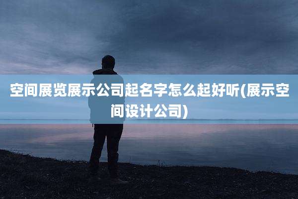 空间展览展示公司起名字怎么起好听(展示空间设计公司)