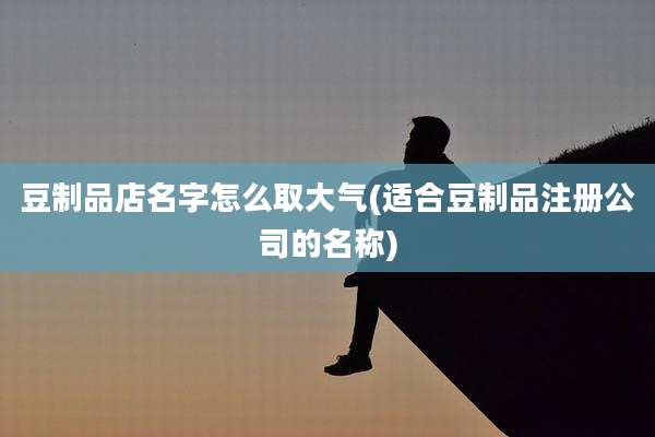 豆制品店名字怎么取大气(适合豆制品注册公司的名称)