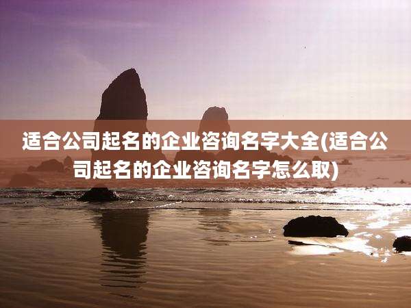 适合公司起名的企业咨询名字大全(适合公司起名的企业咨询名字怎么取)
