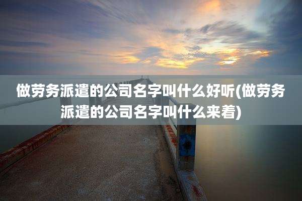 做劳务派遣的公司名字叫什么好听(做劳务派遣的公司名字叫什么来着)