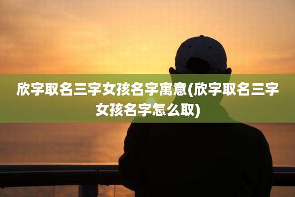 欣字取名三字女孩名字寓意(欣字取名三字女孩名字怎么取)