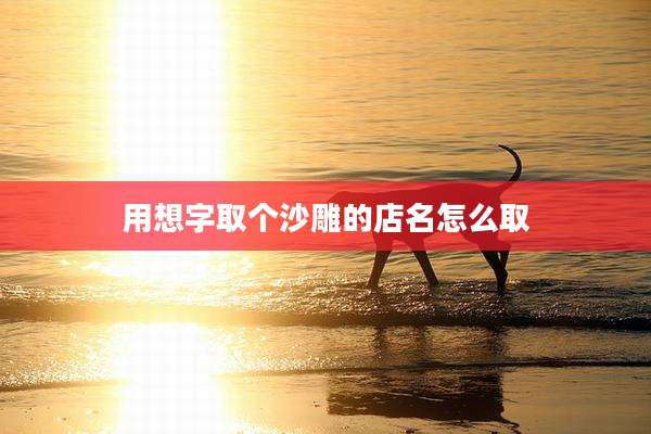 用想字取个沙雕的店名怎么取