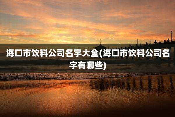 海口市饮料公司名字大全(海口市饮料公司名字有哪些)