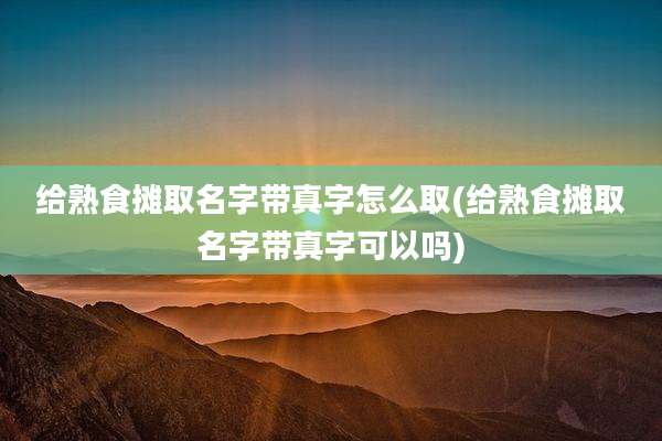 给熟食摊取名字带真字怎么取(给熟食摊取名字带真字可以吗)