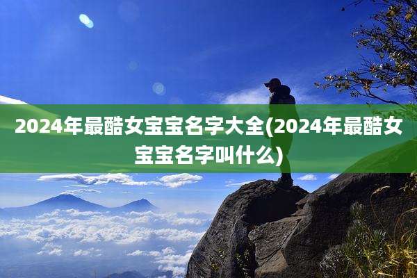 2024年最酷女宝宝名字大全(2024年最酷女宝宝名字叫什么)