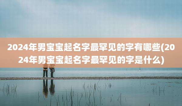 2024年男宝宝起名字最罕见的字有哪些(2024年男宝宝起名字最罕见的字是什么)