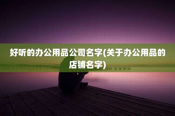 好听的办公用品公司名字(关于办公用品的店铺名字)