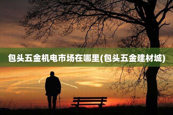包头五金机电市场在哪里(包头五金建材城)