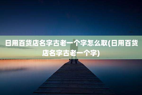 日用百货店名字古老一个字怎么取(日用百货店名字古老一个字)