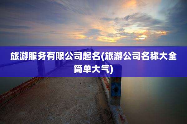旅游服务有限公司起名(旅游公司名称大全简单大气)