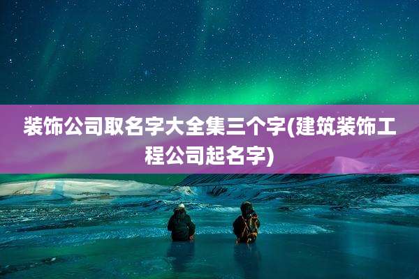 装饰公司取名字大全集三个字(建筑装饰工程公司起名字)