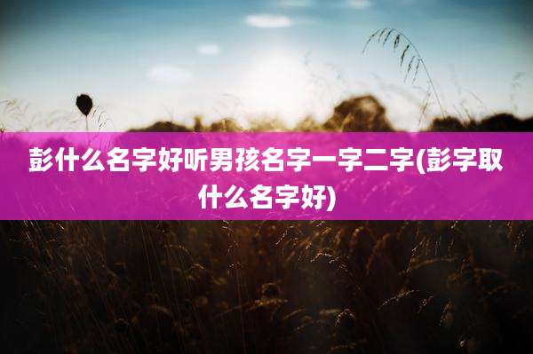 彭什么名字好听男孩名字一字二字(彭字取什么名字好)