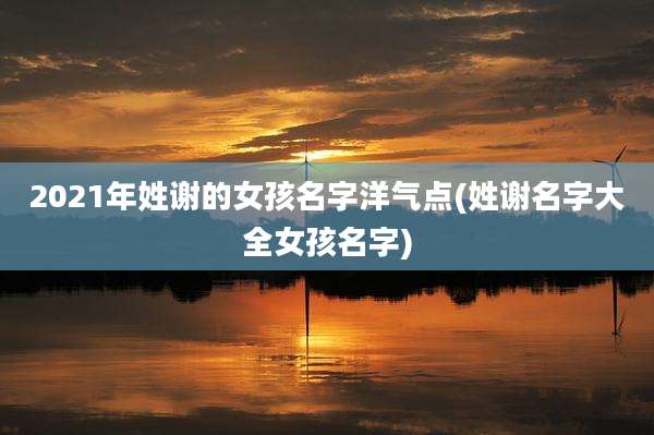 2021年姓谢的女孩名字洋气点(姓谢名字大全女孩名字)