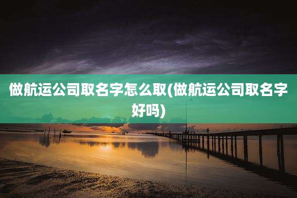 做航运公司取名字怎么取(做航运公司取名字好吗)