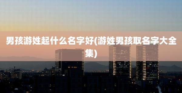 男孩游姓起什么名字好(游姓男孩取名字大全集)