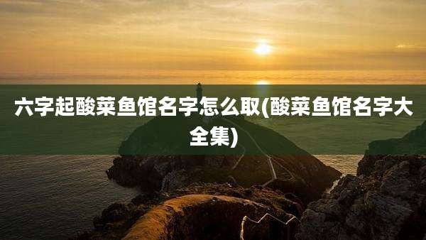六字起酸菜鱼馆名字怎么取(酸菜鱼馆名字大全集)