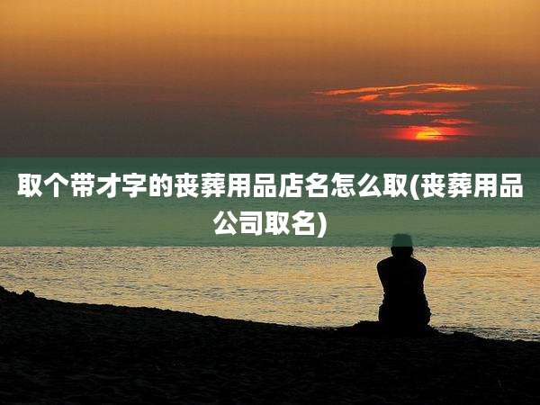 取个带才字的丧葬用品店名怎么取(丧葬用品公司取名)