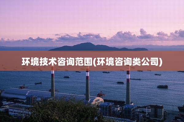 环境技术咨询范围(环境咨询类公司)