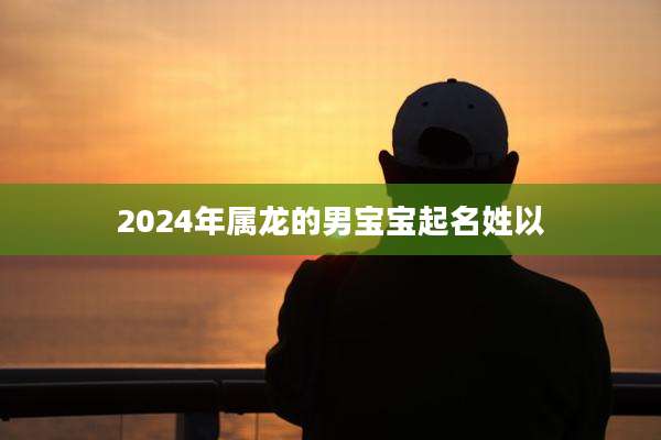 2024年属龙的男宝宝起名姓以