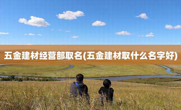 五金建材经营部取名(五金建材取什么名字好)