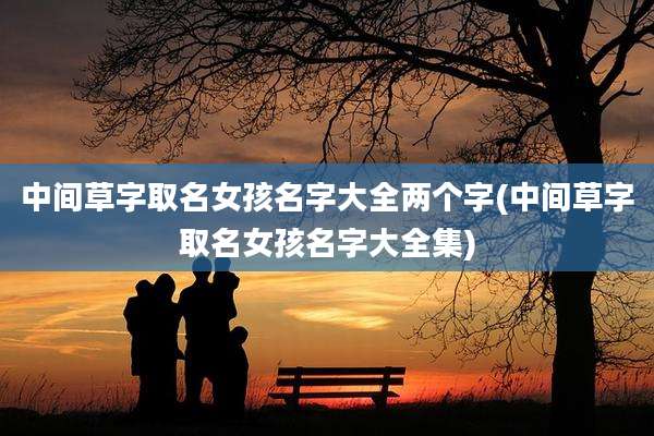中间草字取名女孩名字大全两个字(中间草字取名女孩名字大全集)