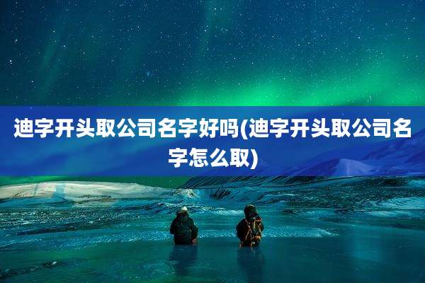 迪字开头取公司名字好吗(迪字开头取公司名字怎么取)