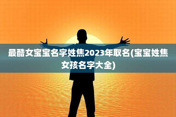 最酷女宝宝名字姓焦2023年取名(宝宝姓焦女孩名字大全)
