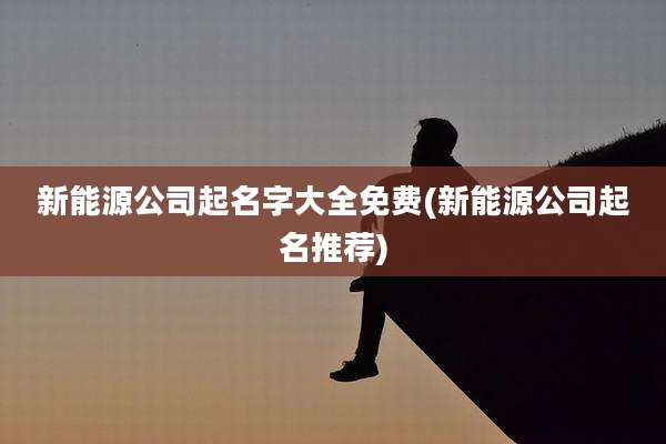新能源公司起名字大全免费(新能源公司起名推荐)