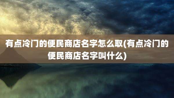 有点冷门的便民商店名字怎么取(有点冷门的便民商店名字叫什么)