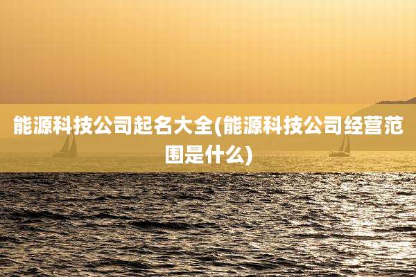 能源科技公司起名大全(能源科技公司经营范围是什么)