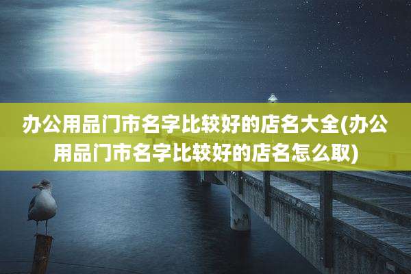 办公用品门市名字比较好的店名大全(办公用品门市名字比较好的店名怎么取)