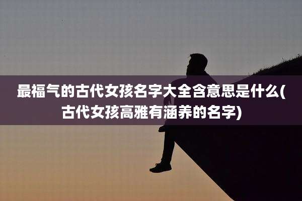 最福气的古代女孩名字大全含意思是什么(古代女孩高雅有涵养的名字)