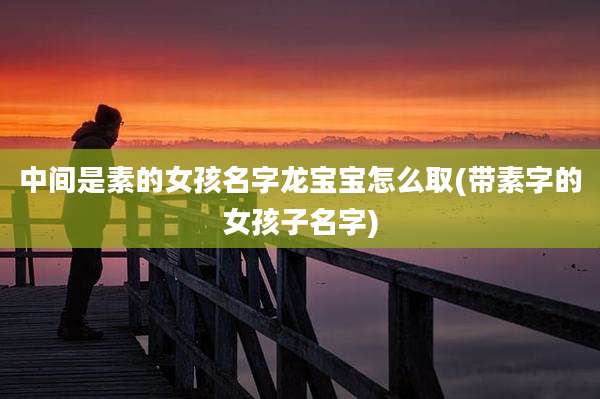 中间是素的女孩名字龙宝宝怎么取(带素字的女孩子名字)