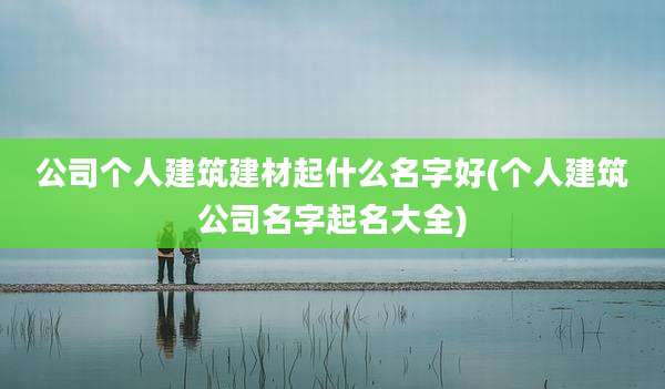 公司个人建筑建材起什么名字好(个人建筑公司名字起名大全)