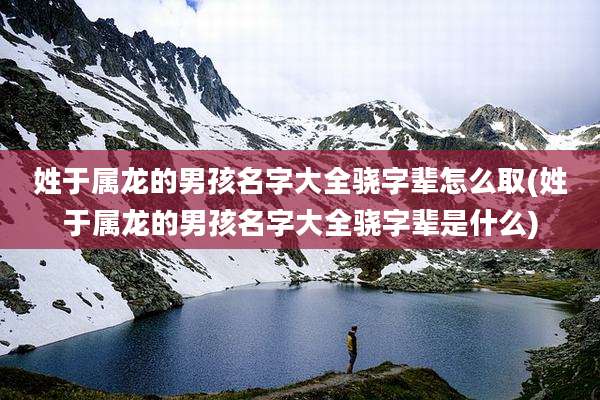 姓于属龙的男孩名字大全骁字辈怎么取(姓于属龙的男孩名字大全骁字辈是什么)