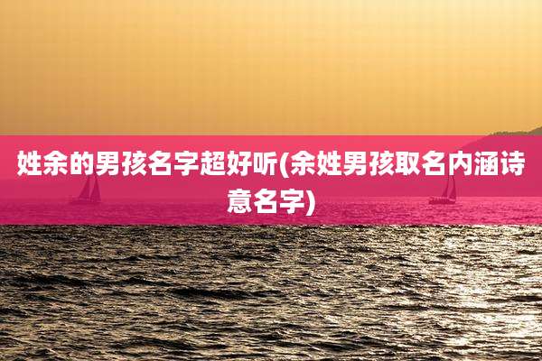 姓余的男孩名字超好听(余姓男孩取名内涵诗意名字)