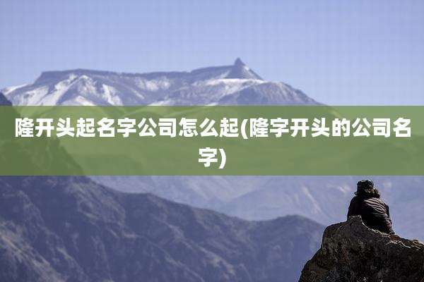 隆开头起名字公司怎么起(隆字开头的公司名字)