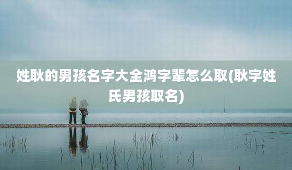 姓耿的男孩名字大全鸿字辈怎么取(耿字姓氏男孩取名)