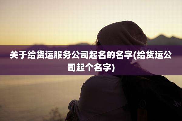 关于给货运服务公司起名的名字(给货运公司起个名字)