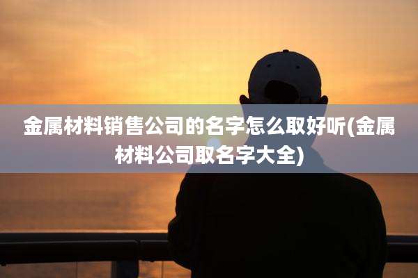 金属材料销售公司的名字怎么取好听(金属材料公司取名字大全)