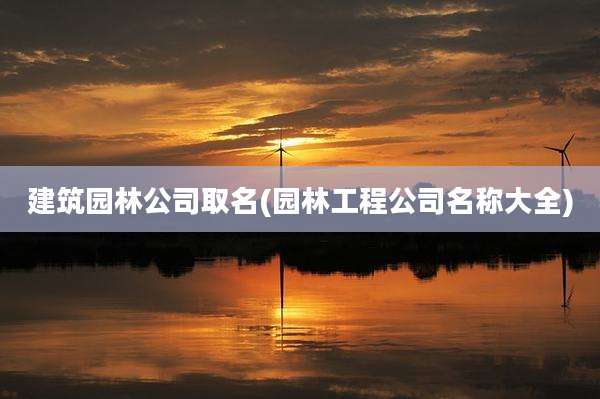 建筑园林公司取名(园林工程公司名称大全)
