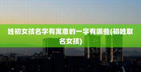 姓初女孩名字有寓意的一字有哪些(初姓取名女孩)