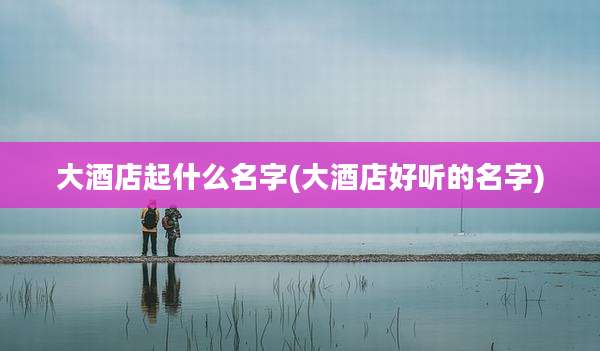 大酒店起什么名字(大酒店好听的名字)