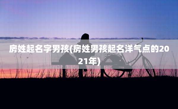 房姓起名字男孩(房姓男孩起名洋气点的2021年)